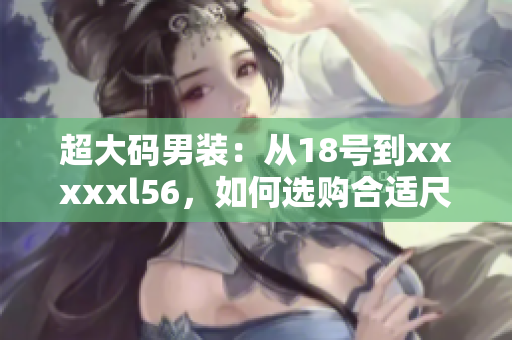 超大码男装：从18号到xxxxxl56，如何选购合适尺码？