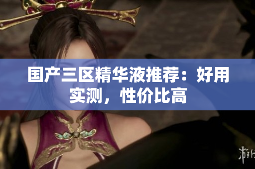 国产三区精华液推荐：好用实测，性价比高