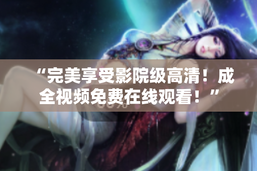 “完美享受影院级高清！成全视频免费在线观看！”