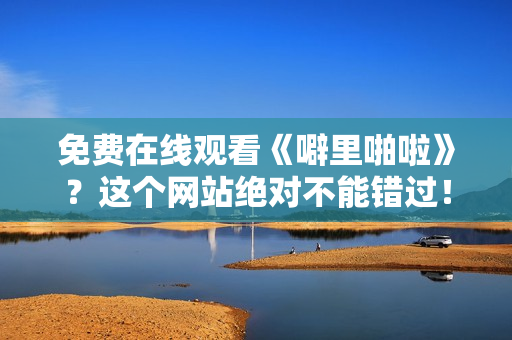 免费在线观看《噼里啪啦》？这个网站绝对不能错过！