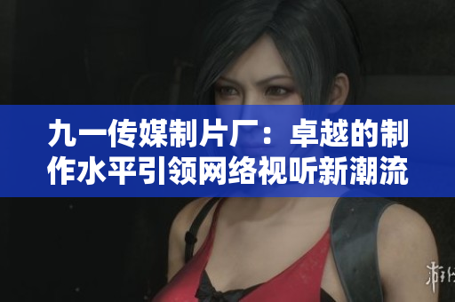 九一传媒制片厂：卓越的制作水平引领网络视听新潮流