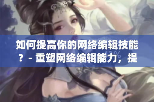 如何提高你的网络编辑技能？- 重塑网络编辑能力，提高创作效率)
