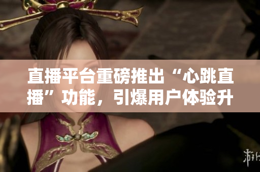 直播平台重磅推出“心跳直播”功能，引爆用户体验升级！