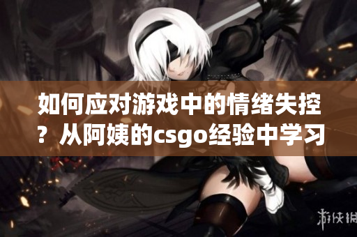 如何应对游戏中的情绪失控？从阿姨的csgo经验中学习！