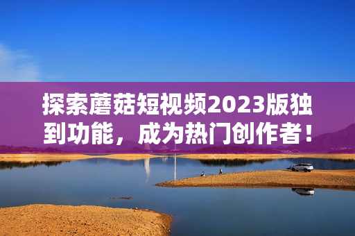 探索蘑菇短视频2023版独到功能，成为热门创作者！
