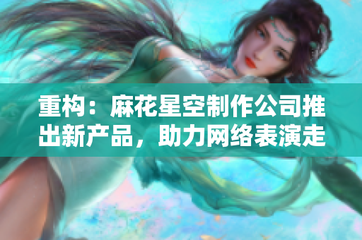 重构：麻花星空制作公司推出新产品，助力网络表演走进更广阔的天地