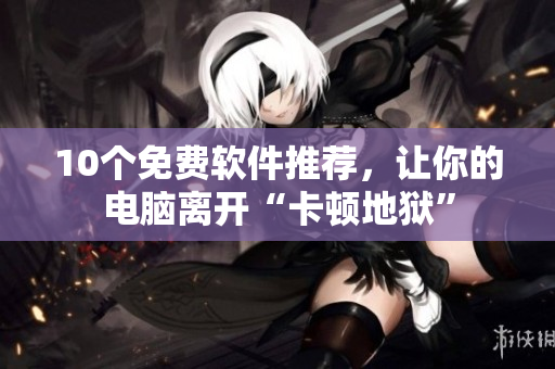 10个免费软件推荐，让你的电脑离开“卡顿地狱”