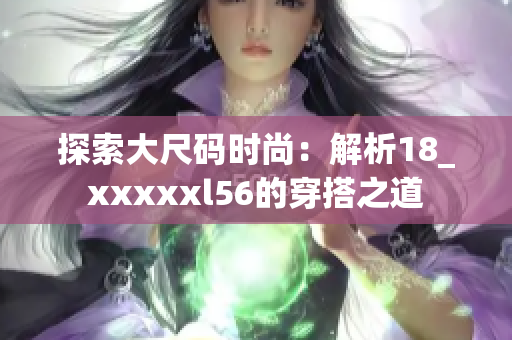 探索大尺码时尚：解析18_xxxxxl56的穿搭之道