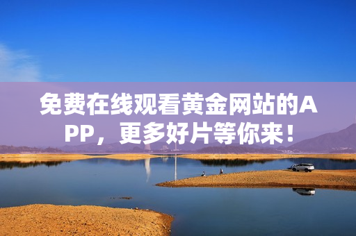 免费在线观看黄金网站的APP，更多好片等你来！