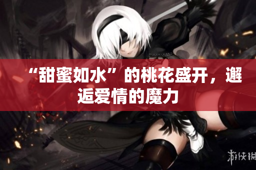 “甜蜜如水”的桃花盛开，邂逅爱情的魔力