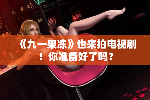 《九一果冻》也来拍电视剧！你准备好了吗？