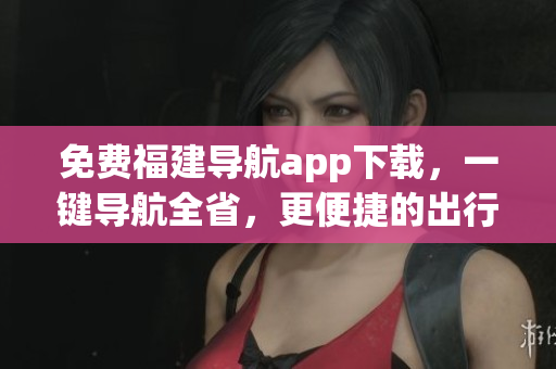 免费福建导航app下载，一键导航全省，更便捷的出行体验！