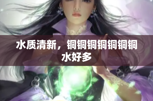 水质清新，铜铜铜铜铜铜铜水好多