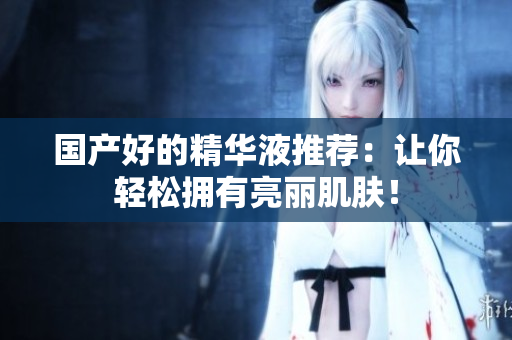 国产好的精华液推荐：让你轻松拥有亮丽肌肤！