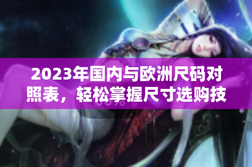 2023年国内与欧洲尺码对照表，轻松掌握尺寸选购技巧