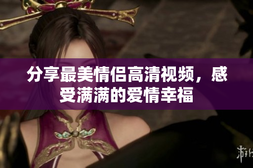 分享最美情侣高清视频，感受满满的爱情幸福