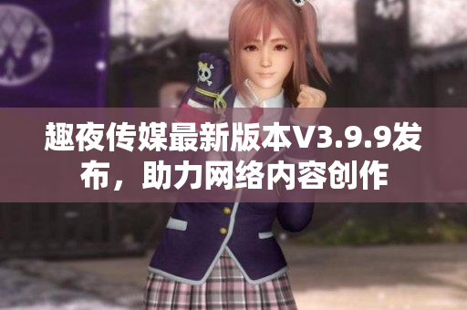 趣夜传媒最新版本V3.9.9发布，助力网络内容创作