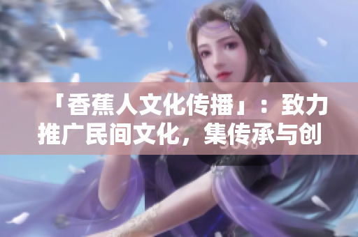 「香蕉人文化传播」：致力推广民间文化，集传承与创新为一身