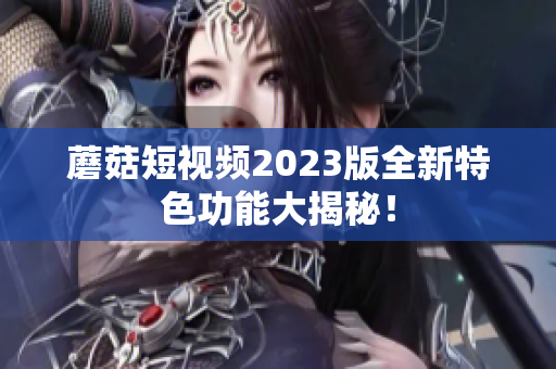 蘑菇短视频2023版全新特色功能大揭秘！