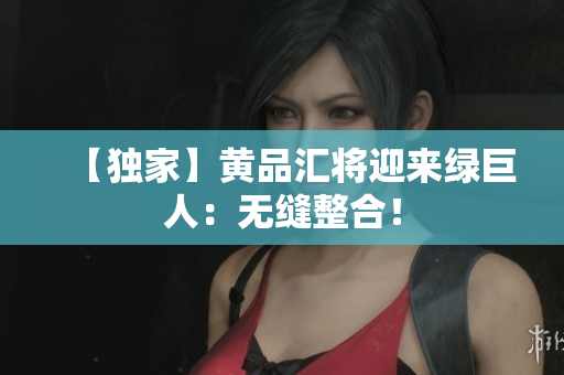 【独家】黄品汇将迎来绿巨人：无缝整合！