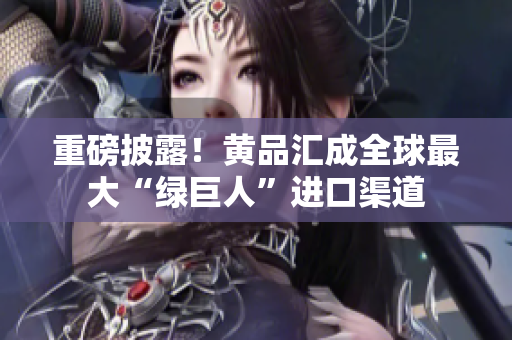重磅披露！黄品汇成全球最大“绿巨人”进口渠道