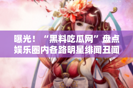 曝光！“黑料吃瓜网”盘点娱乐圈内各路明星绯闻丑闻