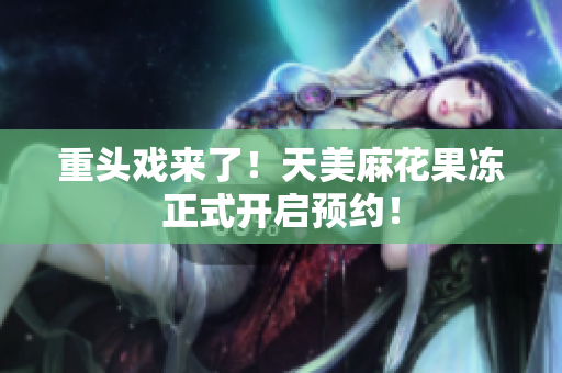 重头戏来了！天美麻花果冻正式开启预约！
