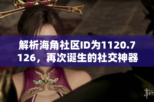 解析海角社区ID为1120.7126，再次诞生的社交神器！