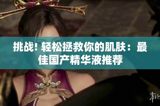 挑战! 轻松拯救你的肌肤：最佳国产精华液推荐