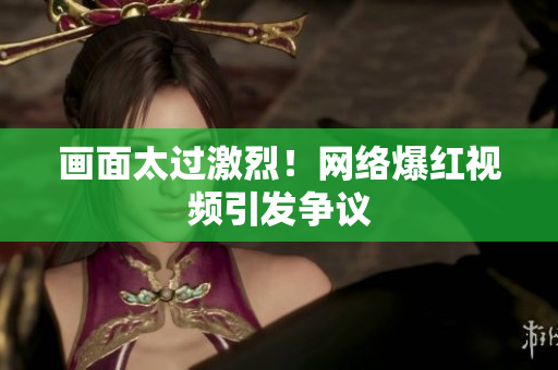 画面太过激烈！网络爆红视频引发争议