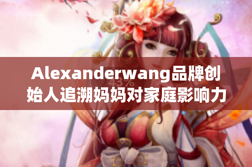 Alexanderwang品牌创始人追溯妈妈对家庭影响力