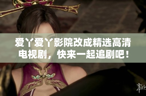 爱丫爱丫影院改成精选高清电视剧，快来一起追剧吧！