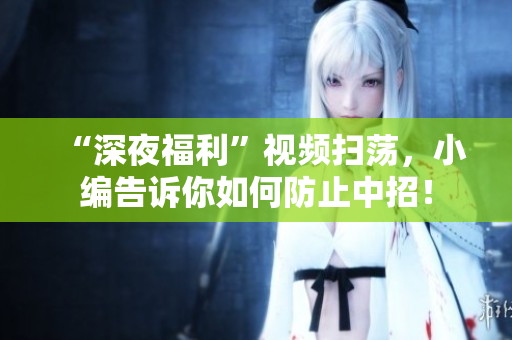 “深夜福利”视频扫荡，小编告诉你如何防止中招！