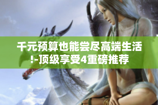 千元预算也能尝尽高端生活!-顶级享受4重磅推荐