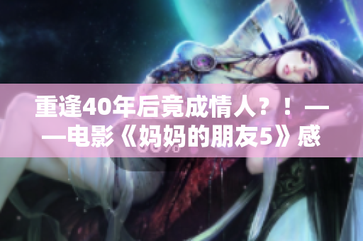 重逢40年后竟成情人？！——电影《妈妈的朋友5》感人故事