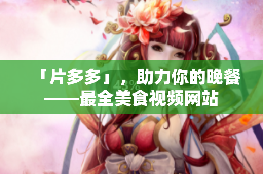 「片多多」，助力你的晚餐——最全美食视频网站