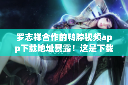 罗志祥合作的鸭脖视频app下载地址暴露！这是下载链接