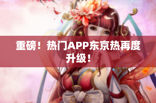 重磅！热门APP东京热再度升级！