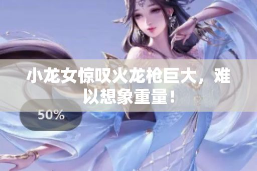 小龙女惊叹火龙枪巨大，难以想象重量！