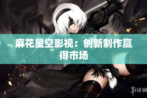 麻花星空影视：创新制作赢得市场
