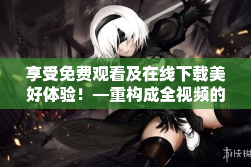 享受免费观看及在线下载美好体验！—重构成全视频的最佳选择