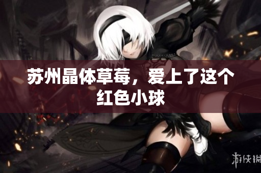 苏州晶体草莓，爱上了这个红色小球