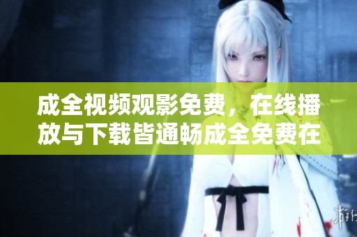 成全视频观影免费，在线播放与下载皆通畅成全免费在线观影兼下载，双重体验不容错过