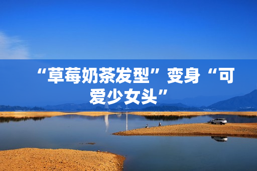 “草莓奶茶发型”变身“可爱少女头”