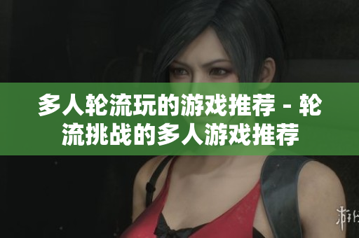 多人轮流玩的游戏推荐 - 轮流挑战的多人游戏推荐