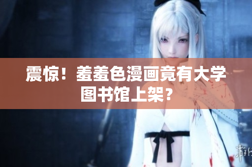 震惊！羞羞色漫画竟有大学图书馆上架？