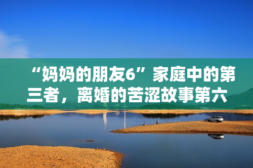 “妈妈的朋友6”家庭中的第三者，离婚的苦涩故事第六季