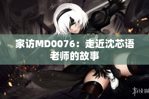 家访MD0076：走近沈芯语老师的故事