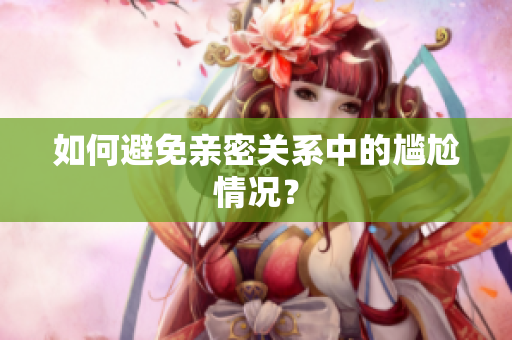 如何避免亲密关系中的尴尬情况？