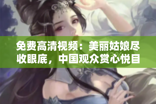 免费高清视频：美丽姑娘尽收眼底，中国观众赏心悦目